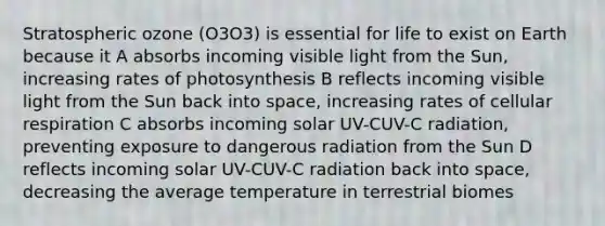 Stratospheric ozone (O3O3) is essential for life to exist on Earth because it A absorbs incoming visible light from the Sun, increasing rates of photosynthesis B reflects incoming visible light from the Sun back into space, increasing rates of cellular respiration C absorbs incoming solar UV-CUV-C radiation, preventing exposure to dangerous radiation from the Sun D reflects incoming solar UV-CUV-C radiation back into space, decreasing the average temperature in terrestrial biomes