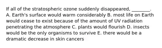 If all of the stratospheric ozone suddenly disappeared, ________. A. Earth's surface would warm considerably B. most life on Earth would cease to exist because of the amount of UV radiation penetrating the atmosphere C. plants would flourish D. insects would be the only organisms to survive E. there would be a dramatic decrease in skin cancers