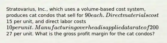 Stratovarius, Inc., which uses a volume-based cost system, produces cat condos that sell for 90 each. Direct materials cost15 per unit, and direct labor costs 10 per unit. Manufacturing overhead is applied at a rate of 200% of direct labor cost. Nonmanufacturing costs are27 per unit. What is the gross profit margin for the cat condos?