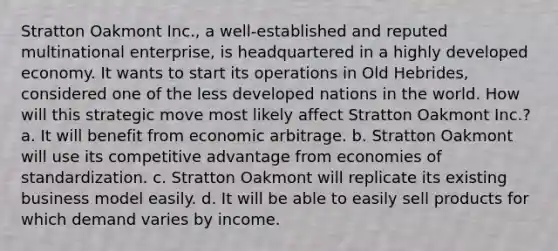 Stratton Oakmont Inc., a well-established and reputed multinational enterprise, is headquartered in a highly developed economy. It wants to start its operations in Old Hebrides, considered one of the less developed nations in the world. How will this strategic move most likely affect Stratton Oakmont Inc.? a. It will benefit from economic arbitrage. b. Stratton Oakmont will use its competitive advantage from economies of standardization. c. Stratton Oakmont will replicate its existing business model easily. d. It will be able to easily sell products for which demand varies by income.