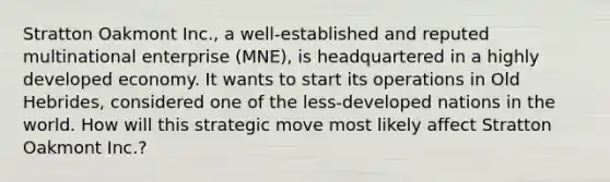 Stratton Oakmont Inc., a well-established and reputed multinational enterprise (MNE), is headquartered in a highly developed economy. It wants to start its operations in Old Hebrides, considered one of the less-developed nations in the world. How will this strategic move most likely affect Stratton Oakmont Inc.?