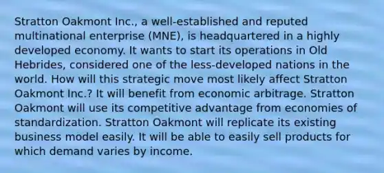 Stratton Oakmont Inc., a well-established and reputed multinational enterprise (MNE), is headquartered in a highly developed economy. It wants to start its operations in Old Hebrides, considered one of the less-developed nations in the world. How will this strategic move most likely affect Stratton Oakmont Inc.? It will benefit from economic arbitrage. Stratton Oakmont will use its competitive advantage from economies of standardization. Stratton Oakmont will replicate its existing business model easily. It will be able to easily sell products for which demand varies by income.