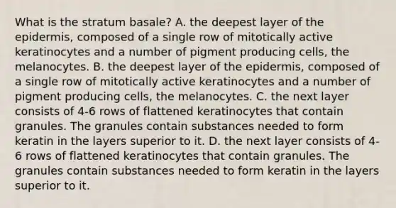 What is the stratum basale? A. the deepest layer of the epidermis, composed of a single row of mitotically active keratinocytes and a number of pigment producing cells, the melanocytes. B. the deepest layer of the epidermis, composed of a single row of mitotically active keratinocytes and a number of pigment producing cells, the melanocytes. C. the next layer consists of 4-6 rows of flattened keratinocytes that contain granules. The granules contain substances needed to form keratin in the layers superior to it. D. the next layer consists of 4-6 rows of flattened keratinocytes that contain granules. The granules contain substances needed to form keratin in the layers superior to it.