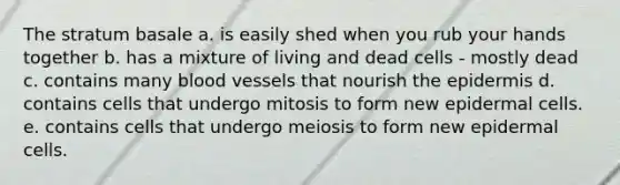 The stratum basale a. is easily shed when you rub your hands together b. has a mixture of living and dead cells - mostly dead c. contains many blood vessels that nourish the epidermis d. contains cells that undergo mitosis to form new epidermal cells. e. contains cells that undergo meiosis to form new epidermal cells.