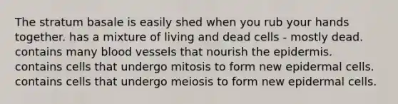 The stratum basale is easily shed when you rub your hands together. has a mixture of living and dead cells - mostly dead. contains many blood vessels that nourish the epidermis. contains cells that undergo mitosis to form new epidermal cells. contains cells that undergo meiosis to form new epidermal cells.