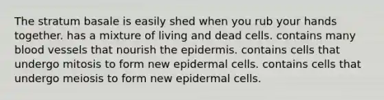 The stratum basale is easily shed when you rub your hands together. has a mixture of living and dead cells. contains many blood vessels that nourish the epidermis. contains cells that undergo mitosis to form new epidermal cells. contains cells that undergo meiosis to form new epidermal cells.