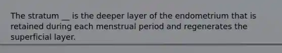 The stratum __ is the deeper layer of the endometrium that is retained during each menstrual period and regenerates the superficial layer.