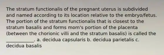 The stratum functionalis of the pregnant uterus is subdivided and named according to its location relative to the embryo/fetus. The portion of the stratum functionalis that is closest to the stratum basalis and forms mom's portion of the placenta (between the chorionic villi and the stratum basalis) is called the ____________. a. decidua capsularis b. decidua parietalis c. decidua basalis