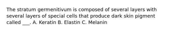 The stratum germenitivum is composed of several layers with several layers of special cells that produce dark skin pigment called ___. A. Keratin B. Elastin C. Melanin