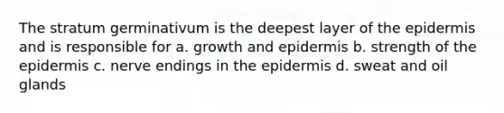 The stratum germinativum is the deepest layer of the epidermis and is responsible for a. growth and epidermis b. strength of the epidermis c. nerve endings in the epidermis d. sweat and oil glands