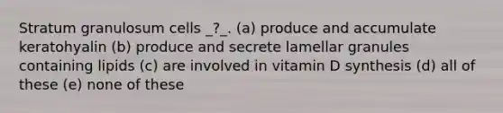 Stratum granulosum cells _?_. (a) produce and accumulate keratohyalin (b) produce and secrete lamellar granules containing lipids (c) are involved in vitamin D synthesis (d) all of these (e) none of these