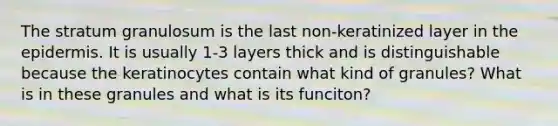 The stratum granulosum is the last non-keratinized layer in the epidermis. It is usually 1-3 layers thick and is distinguishable because the keratinocytes contain what kind of granules? What is in these granules and what is its funciton?