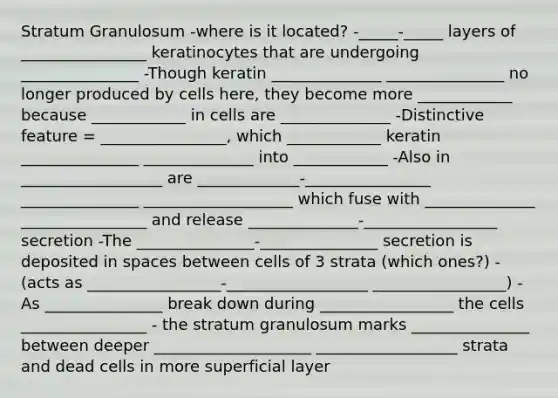 Stratum Granulosum -where is it located? -_____-_____ layers of ________________ keratinocytes that are undergoing _______________ -Though keratin ______________ _______________ no longer produced by cells here, they become more ____________ because ____________ in cells are ______________ -Distinctive feature = ________________, which ____________ keratin _______________ ______________ into ____________ -Also in __________________ are _____________-________________ _______________ ___________________ which fuse with ______________ ________________ and release ______________-_________________ secretion -The _______________-_______________ secretion is deposited in spaces between cells of 3 strata (which ones?) - (acts as _________________-__________________ _________________) -As _______________ break down during _________________ the cells ________________ - the stratum granulosum marks _______________ between deeper ____________________ __________________ strata and dead cells in more superficial layer