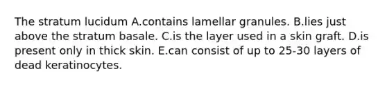 The stratum lucidum A.contains lamellar granules. B.lies just above the stratum basale. C.is the layer used in a skin graft. D.is present only in thick skin. E.can consist of up to 25-30 layers of dead keratinocytes.