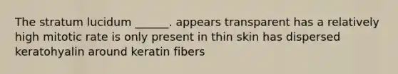 The stratum lucidum ______. appears transparent has a relatively high mitotic rate is only present in thin skin has dispersed keratohyalin around keratin fibers