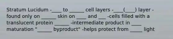 Stratum Lucidum -____ to ______ cell layers -____(____) layer -found only on ______ skin on ____ and ___ -cells filled with a translucent protein ______ -intermediate product in ____ maturation "______ byproduct" -helps protect from _____ light