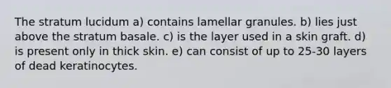 The stratum lucidum a) contains lamellar granules. b) lies just above the stratum basale. c) is the layer used in a skin graft. d) is present only in thick skin. e) can consist of up to 25-30 layers of dead keratinocytes.