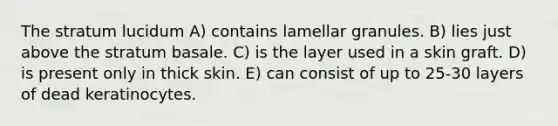 The stratum lucidum A) contains lamellar granules. B) lies just above the stratum basale. C) is the layer used in a skin graft. D) is present only in thick skin. E) can consist of up to 25-30 layers of dead keratinocytes.