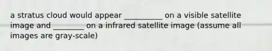 a stratus cloud would appear __________ on a visible satellite image and ________ on a infrared satellite image (assume all images are gray-scale)