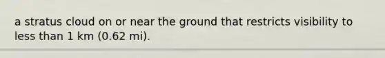 a stratus cloud on or near the ground that restricts visibility to less than 1 km (0.62 mi).