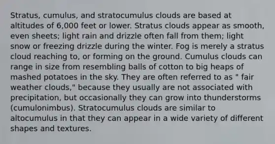 Stratus, cumulus, and stratocumulus clouds are based at altitudes of 6,000 feet or lower. Stratus clouds appear as smooth, even sheets; light rain and drizzle often fall from them; light snow or freezing drizzle during the winter. Fog is merely a stratus cloud reaching to, or forming on the ground. Cumulus clouds can range in size from resembling balls of cotton to big heaps of mashed potatoes in the sky. They are often referred to as " fair weather clouds," because they usually are not associated with precipitation, but occasionally they can grow into thunderstorms (cumulonimbus). Stratocumulus clouds are similar to altocumulus in that they can appear in a wide variety of different shapes and textures.