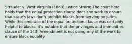 Strauder v. West Virginia (1880) Justice Strong The court here holds that the equal protection clause does the work to ensure that state's laws don't prohibit blacks from serving on juries. While this embrace of the equal protection clause was certainly helpful to blacks, it's notable that the privileges and immunities clause of the 14th Amendment is not doing any of the work to ensure black equality