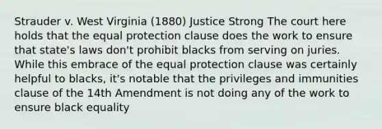 Strauder v. West Virginia (1880) Justice Strong The court here holds that the equal protection clause does the work to ensure that state's laws don't prohibit blacks from serving on juries. While this embrace of the equal protection clause was certainly helpful to blacks, it's notable that the privileges and immunities clause of the 14th Amendment is not doing any of the work to ensure black equality