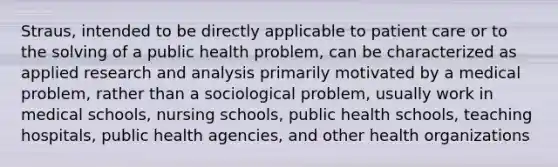 Straus, intended to be directly applicable to patient care or to the solving of a public health problem, can be characterized as applied research and analysis primarily motivated by a medical problem, rather than a sociological problem, usually work in medical schools, nursing schools, public health schools, teaching hospitals, public health agencies, and other health organizations