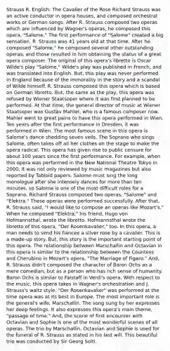 Strauss R. English: The Cavalier of the Rose Richard Strauss was an active conductor in opera houses, and composed orchestral works or German songs. After R. Strauss composed two operas which are influenced by Wagner's operas, he composed this opera, "Salome." The first performance of "Salome" created a big sensation. R. Strauss was 41 years old at that time. After he composed "Salome," he composed several other outstanding operas, and those resulted in him obtaining the status of a great opera composer. The original of this opera's libretto is Oscar Wilde's play "Salome." Wilde's play was published in French, and was translated into English. But, this play was never performed in England because of the immorality in the story and a scandal of Wilde himself. R. Strauss composed this opera which is based on German libretto. But, the same as the play, this opera was refused by Wiener Staatsoper where it was first planned to be performed. At that time, the general director of music at Wiener Staatsoper was Gustav Mahler, who is a famous composer now. Mahler went to great pains to have this opera performed in Wien. Ten years after the first performance in Dresden, it was performed in Wien. The most famous scene in this opera is Salome's dance shedding seven veils. The Soprano who sings Salome, often takes off all her clothes on the stage to make the opera radical. This opera has given rise to public censure for about 100 years since the first performance. For example, when this opera was performed in the New National Theatre Tokyo in 2000, it was not only reviewed by music magazines but also reported by Tabloid papers. Salome must sing the long monologue after she intensely dances for more than ten minutes, so Salome is one of the most difficult roles for a Soprano. Richard Strauss composed two operas, "Salome" and "Elektra." These operas were performed successfully. After that, R. Strauss said, "I would like to compose an operas like Mozart's." When he composed "Elektra," his friend, Hugo von Hofmannsthal, wrote the libretto. Hofmannsthal wrote the libretto of this opera, "Der Rosenkavalier," too. In this opera, a man needs to send his fiancee a silver rose by a cavalier. This is a made-up story. But, this story is the important starting point of this opera. The relationship between Marschallin and Octavian in this opera is similar to the relationship between the Countess and Cherubino in Mozart's opera, "The Marriage of Figaro." And, R. Strauss didn't composed the character of Baron Ochs as a mere comedian, but as a person who has rich sense of humanity. Baron Ochs is similar to Falstaff in Verdi's opera. With respect to the music, this opera takes in Wagner's orchestration and J. Strauss's waltz style. "Der Rosenkavalier" was performed at the time opera was at its best in Europe. The most important role is the general's wife, Marschallin. The song sung by her expresses her deep feelings. It also expresses this opera's main theme, "passage of time." And, the scene of first encounter with Octavian and Sophie is one of the most wonderful scenes of all operas. The trio by Marschallin, Octavian and Sophie is used for the funeral of R. Strauss as stated in his last will. This beautiful trio was conducted by Sir Georg Solti.