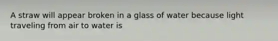 A straw will appear broken in a glass of water because light traveling from air to water is