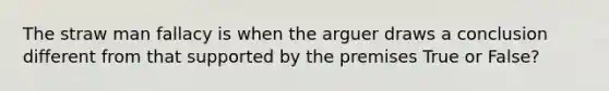 The straw man fallacy is when the arguer draws a conclusion different from that supported by the premises True or False?