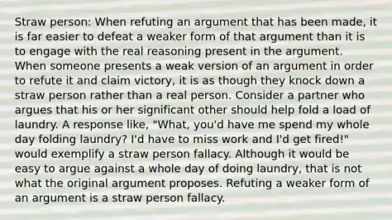 Straw person: When refuting an argument that has been made, it is far easier to defeat a weaker form of that argument than it is to engage with the real reasoning present in the argument. When someone presents a weak version of an argument in order to refute it and claim victory, it is as though they knock down a straw person rather than a real person. Consider a partner who argues that his or her significant other should help fold a load of laundry. A response like, "What, you'd have me spend my whole day folding laundry? I'd have to miss work and I'd get fired!" would exemplify a straw person fallacy. Although it would be easy to argue against a whole day of doing laundry, that is not what the original argument proposes. Refuting a weaker form of an argument is a straw person fallacy.