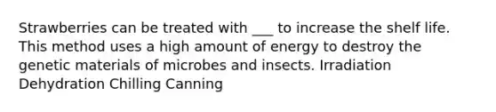 Strawberries can be treated with ___ to increase the shelf life. This method uses a high amount of energy to destroy the genetic materials of microbes and insects. Irradiation Dehydration Chilling Canning