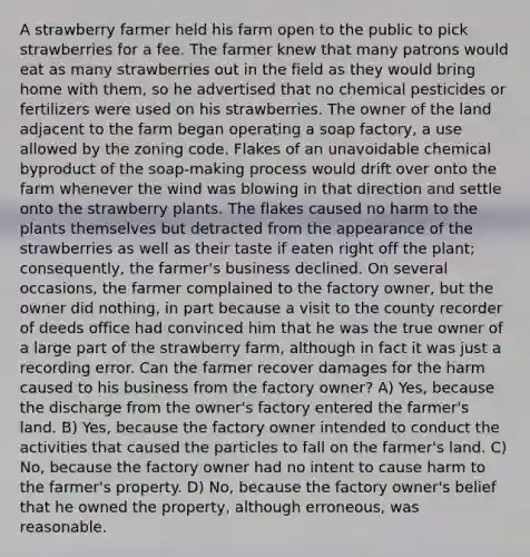 A strawberry farmer held his farm open to the public to pick strawberries for a fee. The farmer knew that many patrons would eat as many strawberries out in the field as they would bring home with them, so he advertised that no chemical pesticides or fertilizers were used on his strawberries. The owner of the land adjacent to the farm began operating a soap factory, a use allowed by the zoning code. Flakes of an unavoidable chemical byproduct of the soap-making process would drift over onto the farm whenever the wind was blowing in that direction and settle onto the strawberry plants. The flakes caused no harm to the plants themselves but detracted from the appearance of the strawberries as well as their taste if eaten right off the plant; consequently, the farmer's business declined. On several occasions, the farmer complained to the factory owner, but the owner did nothing, in part because a visit to the county recorder of deeds office had convinced him that he was the true owner of a large part of the strawberry farm, although in fact it was just a recording error. Can the farmer recover damages for the harm caused to his business from the factory owner? A) Yes, because the discharge from the owner's factory entered the farmer's land. B) Yes, because the factory owner intended to conduct the activities that caused the particles to fall on the farmer's land. C) No, because the factory owner had no intent to cause harm to the farmer's property. D) No, because the factory owner's belief that he owned the property, although erroneous, was reasonable.