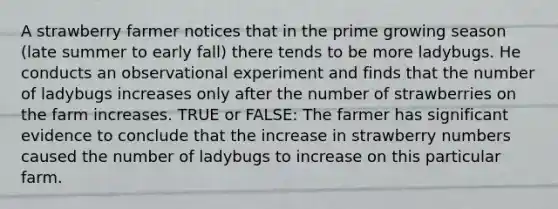 A strawberry farmer notices that in the prime growing season (late summer to early fall) there tends to be more ladybugs. He conducts an observational experiment and finds that the number of ladybugs increases only after the number of strawberries on the farm increases. TRUE or FALSE: The farmer has significant evidence to conclude that the increase in strawberry numbers caused the number of ladybugs to increase on this particular farm.