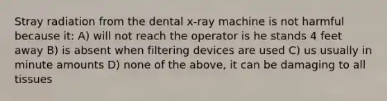 Stray radiation from the dental x-ray machine is not harmful because it: A) will not reach the operator is he stands 4 feet away B) is absent when filtering devices are used C) us usually in minute amounts D) none of the above, it can be damaging to all tissues