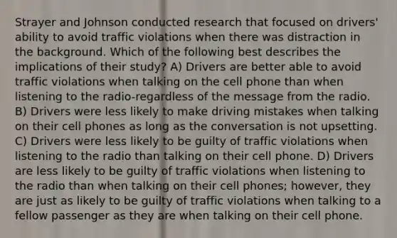 Strayer and Johnson conducted research that focused on drivers' ability to avoid traffic violations when there was distraction in the background. Which of the following best describes the implications of their study? A) Drivers are better able to avoid traffic violations when talking on the cell phone than when listening to the radio-regardless of the message from the radio. B) Drivers were less likely to make driving mistakes when talking on their cell phones as long as the conversation is not upsetting. C) Drivers were less likely to be guilty of traffic violations when listening to the radio than talking on their cell phone. D) Drivers are less likely to be guilty of traffic violations when listening to the radio than when talking on their cell phones; however, they are just as likely to be guilty of traffic violations when talking to a fellow passenger as they are when talking on their cell phone.