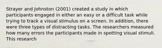 Strayer and Johnston (2001) created a study in which participants engaged in either an easy or a difficult task while trying to track a visual stimulus on a screen. In addition, there were three types of distracting tasks. The researchers measured how many errors the participants made in spotting visual stimuli. This research