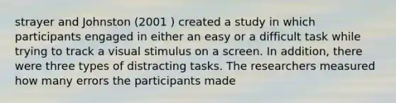 strayer and Johnston (2001 ) created a study in which participants engaged in either an easy or a difficult task while trying to track a visual stimulus on a screen. In addition, there were three types of distracting tasks. The researchers measured how many errors the participants made