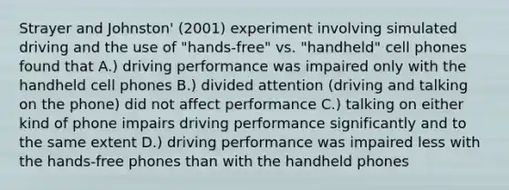 Strayer and Johnston' (2001) experiment involving simulated driving and the use of "hands-free" vs. "handheld" cell phones found that A.) driving performance was impaired only with the handheld cell phones B.) divided attention (driving and talking on the phone) did not affect performance C.) talking on either kind of phone impairs driving performance significantly and to the same extent D.) driving performance was impaired less with the hands-free phones than with the handheld phones