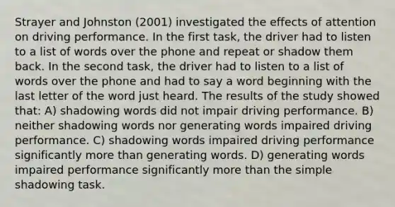 Strayer and Johnston (2001) investigated the effects of attention on driving performance. In the first task, the driver had to listen to a list of words over the phone and repeat or shadow them back. In the second task, the driver had to listen to a list of words over the phone and had to say a word beginning with the last letter of the word just heard. The results of the study showed that: A) shadowing words did not impair driving performance. B) neither shadowing words nor generating words impaired driving performance. C) shadowing words impaired driving performance significantly more than generating words. D) generating words impaired performance significantly more than the simple shadowing task.