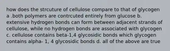 how does the strcuture of cellulose compare to that of glycogen a .both polymers are contrcuted entirely from glucose b. extensive hydrogen bonds can form between adjacent strands of cellulose, while no hydrogen bonds are associated with glycogen c. cellulose contains beta-1,4 glycosidic bonds which glycogen contains alpha- 1, 4 glycosidic bonds d. all of the above are true