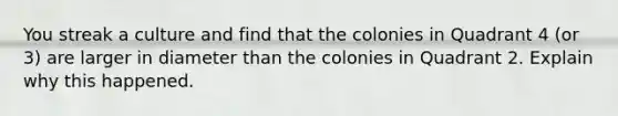 You streak a culture and find that the colonies in Quadrant 4 (or 3) are larger in diameter than the ‭colonies in Quadrant 2. Explain why this happened.