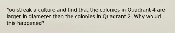 You streak a culture and find that the colonies in Quadrant 4 are larger in diameter than the ‭colonies in Quadrant 2. Why would this happened?