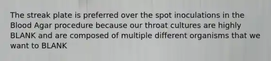 The streak plate is preferred over the spot inoculations in the Blood Agar procedure because our throat cultures are highly BLANK and are composed of multiple different organisms that we want to BLANK