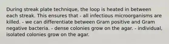 During streak plate technique, the loop is heated in between each streak. This ensures that - all infectious microorganisms are killed. - we can differentiate between Gram positive and Gram negative bacteria. - dense colonies grow on the agar. - individual, isolated colonies grow on the agar.