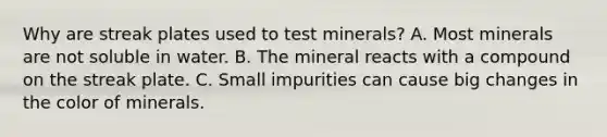 Why are streak plates used to test minerals? A. Most minerals are not soluble in water. B. The mineral reacts with a compound on the streak plate. C. Small impurities can cause big changes in the color of minerals.