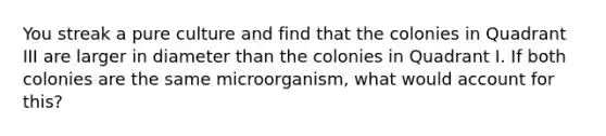 You streak a pure culture and find that the colonies in Quadrant III are larger in diameter than the colonies in Quadrant I. If both colonies are the same microorganism, what would account for this?