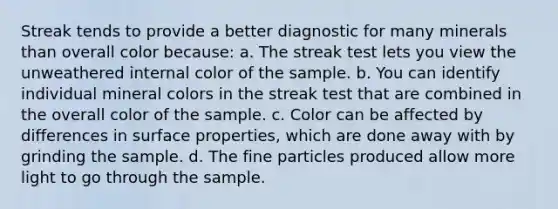 Streak tends to provide a better diagnostic for many minerals than overall color because: a. The streak test lets you view the unweathered internal color of the sample. b. You can identify individual mineral colors in the streak test that are combined in the overall color of the sample. c. Color can be affected by differences in surface properties, which are done away with by grinding the sample. d. The fine particles produced allow more light to go through the sample.