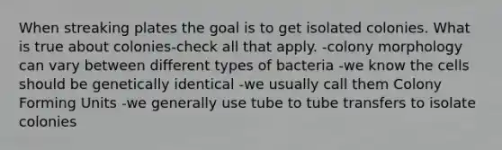 When streaking plates the goal is to get isolated colonies. What is true about colonies-check all that apply. -colony morphology can vary between different types of bacteria -we know the cells should be genetically identical -we usually call them Colony Forming Units -we generally use tube to tube transfers to isolate colonies